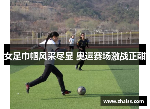 女足巾帼风采尽显 奥运赛场激战正酣