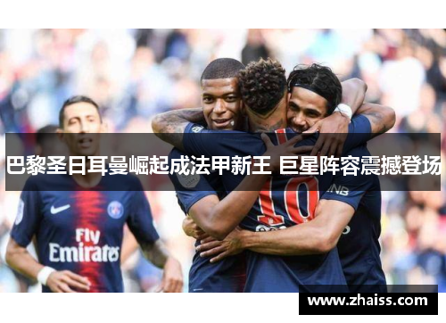巴黎圣日耳曼崛起成法甲新王 巨星阵容震撼登场