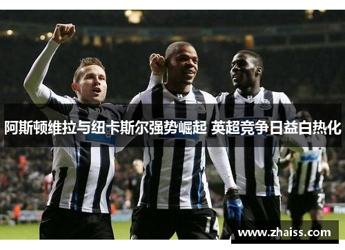 阿斯顿维拉与纽卡斯尔强势崛起 英超竞争日益白热化 阿斯顿维拉与纽卡斯尔强势崛起 英超竞争日益白热化