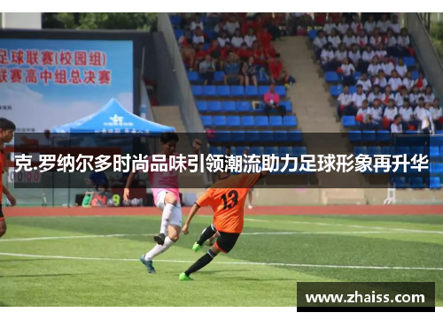 克.罗纳尔多时尚品味引领潮流助力足球形象再升华